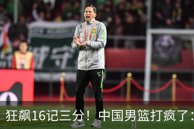 狂飙16记三分！中国男篮打疯了：6人得分上双，三大顽疾复苏