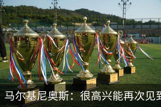 马尔基尼奥斯：很高兴能再次见到迪涅，我们共度过美好的时光